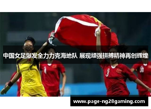 中国女足爆发全力力克海地队 展现顽强拼搏精神再创辉煌