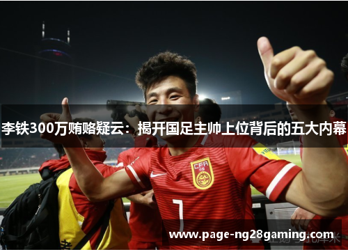 李铁300万贿赂疑云：揭开国足主帅上位背后的五大内幕