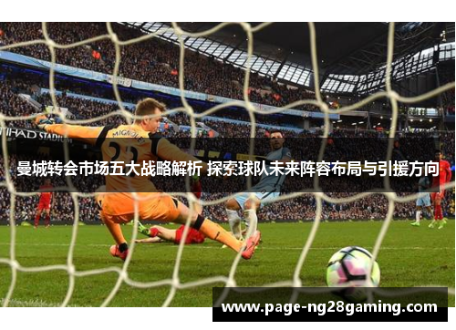 曼城转会市场五大战略解析 探索球队未来阵容布局与引援方向