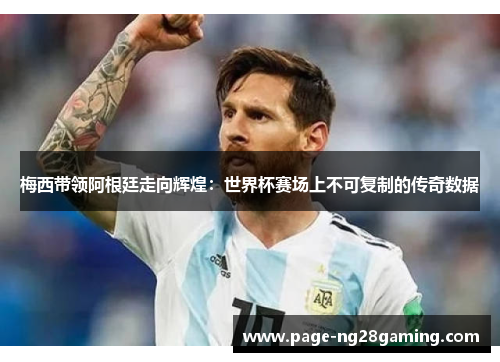 梅西带领阿根廷走向辉煌：世界杯赛场上不可复制的传奇数据