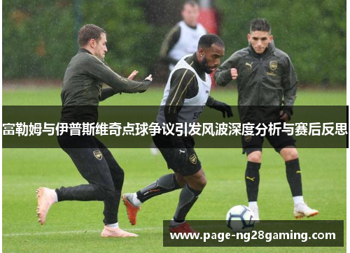富勒姆与伊普斯维奇点球争议引发风波深度分析与赛后反思