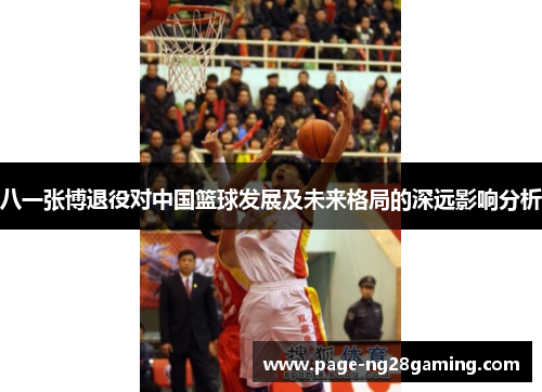 八一张博退役对中国篮球发展及未来格局的深远影响分析