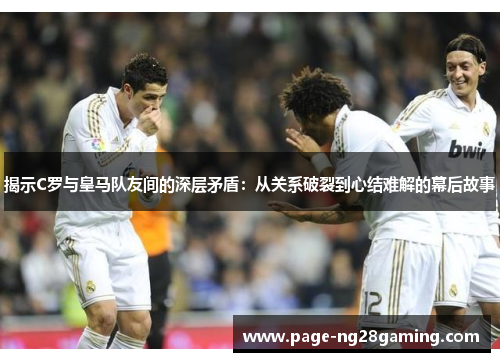 揭示C罗与皇马队友间的深层矛盾：从关系破裂到心结难解的幕后故事