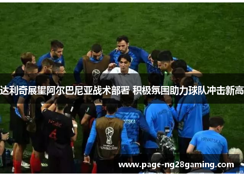 达利奇展望阿尔巴尼亚战术部署 积极氛围助力球队冲击新高