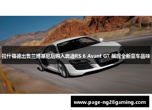 拉什福德出售兰博基尼后购入奥迪RS 6 Avant GT 展现全新豪车品味