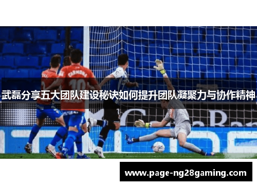 武磊分享五大团队建设秘诀如何提升团队凝聚力与协作精神 武磊分享五大团队建设秘诀如何提升团队凝聚力与协作精神