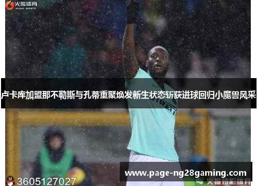 卢卡库加盟那不勒斯与孔蒂重聚焕发新生状态斩获进球回归小魔兽风采