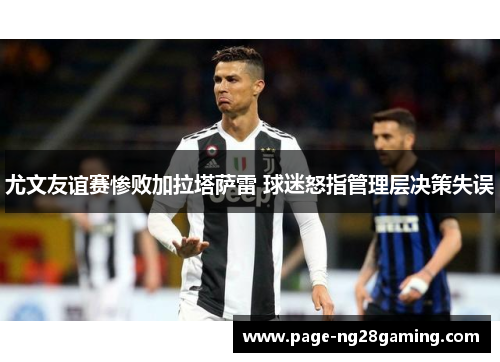 尤文友谊赛惨败加拉塔萨雷 球迷怒指管理层决策失误 尤文友谊赛惨败加拉塔萨雷 球迷怒指管理层决策失误