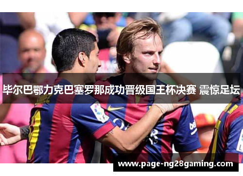 毕尔巴鄂力克巴塞罗那成功晋级国王杯决赛 震惊足坛 毕尔巴鄂力克巴塞罗那成功晋级国王杯决赛 震惊足坛