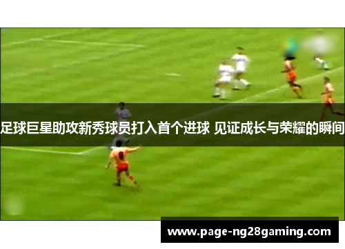 足球巨星助攻新秀球员打入首个进球 见证成长与荣耀的瞬间 足球巨星助攻新秀球员打入首个进球 见证成长与荣耀的瞬间